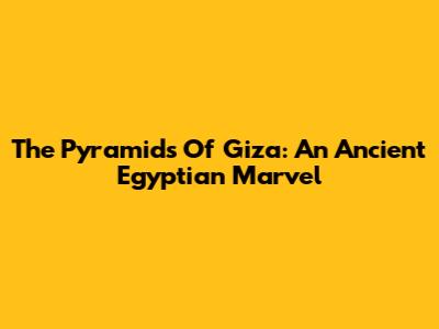 The Pyramids Of Giza: An Ancient Egyptian Marvel