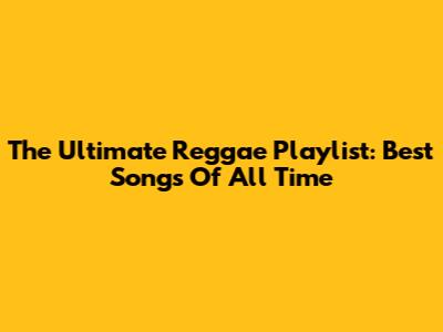 The Ultimate Reggae Playlist: Best Songs Of All Time