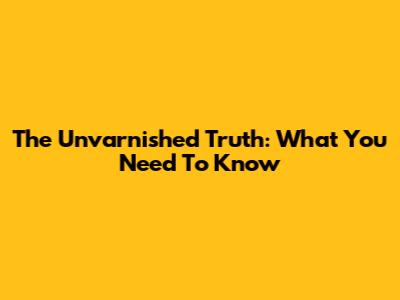 The Unvarnished Truth: What You Need To Know