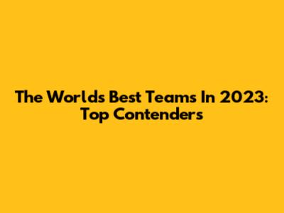The World's Best Teams In 2023: Top Contenders