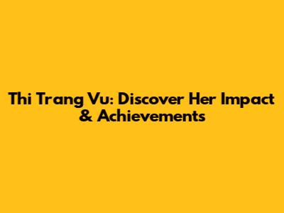 Thi Trang Vu: Discover Her Impact & Achievements