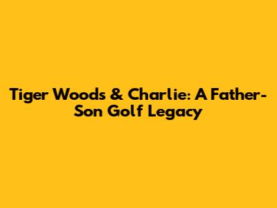 Tiger Woods & Charlie: A Father-Son Golf Legacy