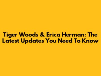 Tiger Woods & Erica Herman: The Latest Updates You Need To Know