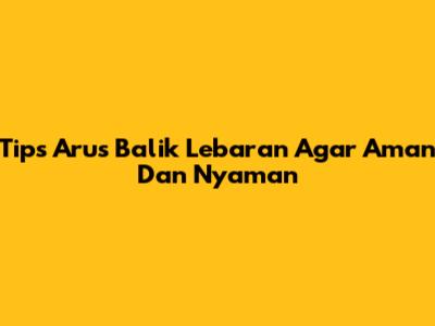 Tips Arus Balik Lebaran Agar Aman Dan Nyaman