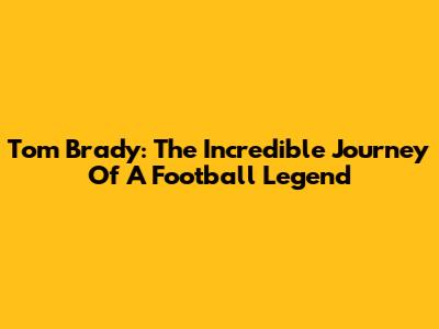 Tom Brady: The Incredible Journey Of A Football Legend