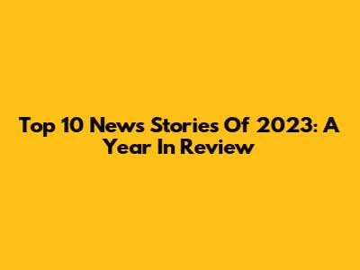 Top 10 News Stories Of 2023: A Year In Review