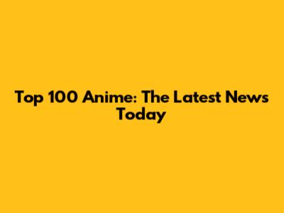 Top 100 Anime: The Latest News Today
