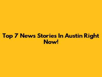 Top 7 News Stories In Austin Right Now!