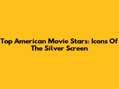 Top American Movie Stars: Icons Of The Silver Screen