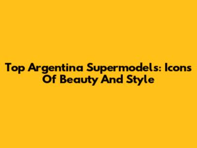 Top Argentina Supermodels: Icons Of Beauty And Style