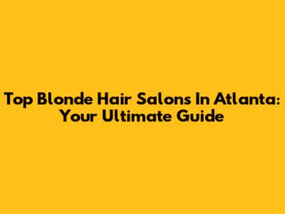 Top Blonde Hair Salons In Atlanta: Your Ultimate Guide
