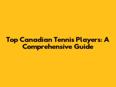 Top Canadian Tennis Players: A Comprehensive Guide