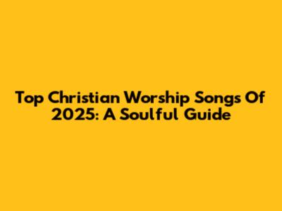 Top Christian Worship Songs Of 2025: A Soulful Guide