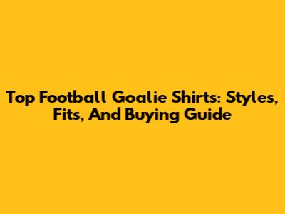 Top Football Goalie Shirts: Styles, Fits, And Buying Guide
