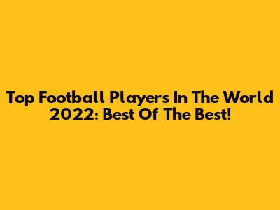 Top Football Players In The World 2022: Best Of The Best!