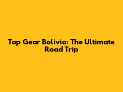 Top Gear Bolivia: The Ultimate Road Trip