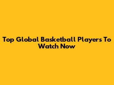 Top Global Basketball Players To Watch Now