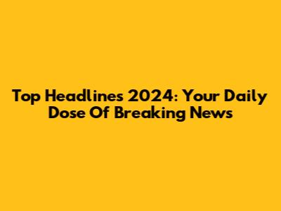 Top Headlines 2024: Your Daily Dose Of Breaking News