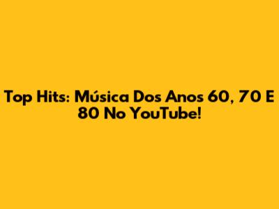 Top Hits: Música Dos Anos 60, 70 E 80 No YouTube!