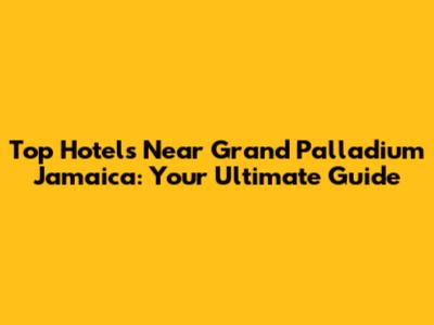 Top Hotels Near Grand Palladium Jamaica: Your Ultimate Guide