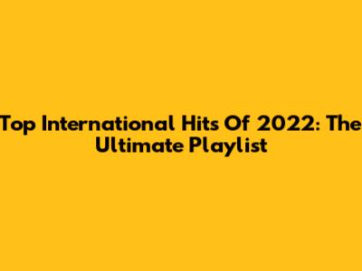Top International Hits Of 2022: The Ultimate Playlist