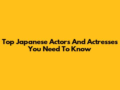 Top Japanese Actors And Actresses You Need To Know