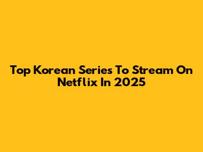 Top Korean Series To Stream On Netflix In 2025