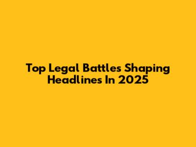 Top Legal Battles Shaping Headlines In 2025