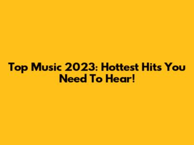 Top Music 2023: Hottest Hits You Need To Hear!
