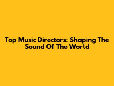 Top Music Directors: Shaping The Sound Of The World