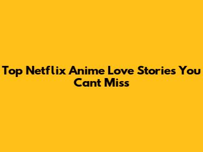 Top Netflix Anime Love Stories You Can't Miss
