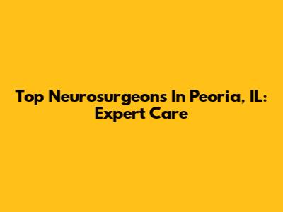Top Neurosurgeons In Peoria, IL: Expert Care