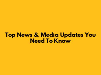 Top News & Media Updates You Need To Know