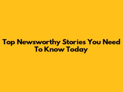 Top Newsworthy Stories You Need To Know Today