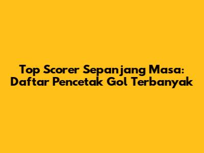 Top Scorer Sepanjang Masa: Daftar Pencetak Gol Terbanyak