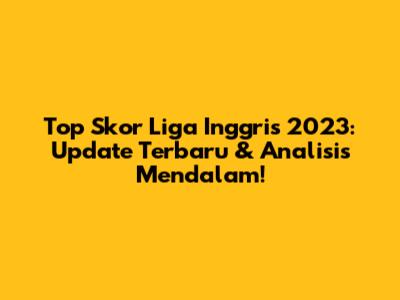 Top Skor Liga Inggris 2023: Update Terbaru & Analisis Mendalam!