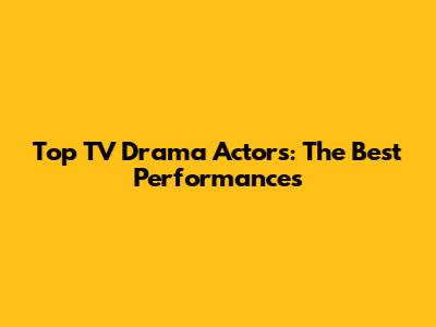 Top TV Drama Actors: The Best Performances