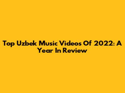 Top Uzbek Music Videos Of 2022: A Year In Review