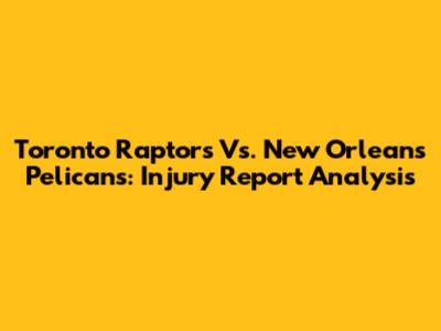 Toronto Raptors Vs. New Orleans Pelicans: Injury Report Analysis