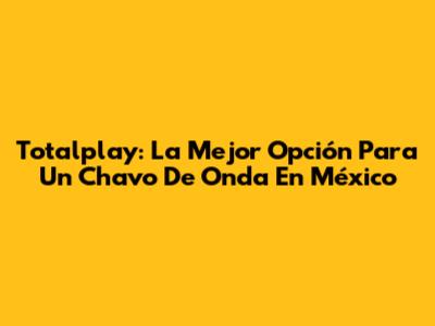 Totalplay: La Mejor Opción Para Un 'Chavo De Onda' En México