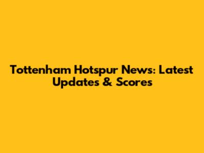Tottenham Hotspur News: Latest Updates & Scores