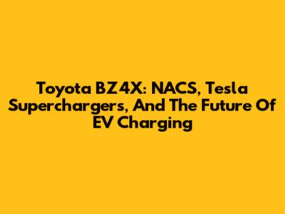Toyota BZ4X: NACS, Tesla Superchargers, And The Future Of EV Charging