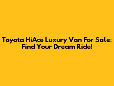 Toyota HiAce Luxury Van For Sale: Find Your Dream Ride!
