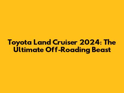 Toyota Land Cruiser 2024: The Ultimate Off-Roading Beast