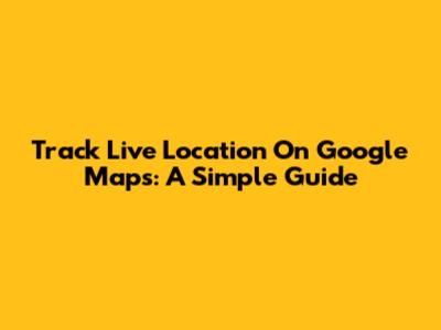 Track Live Location On Google Maps: A Simple Guide