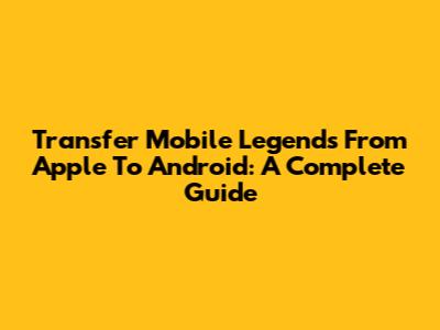 Transfer Mobile Legends From Apple To Android: A Complete Guide