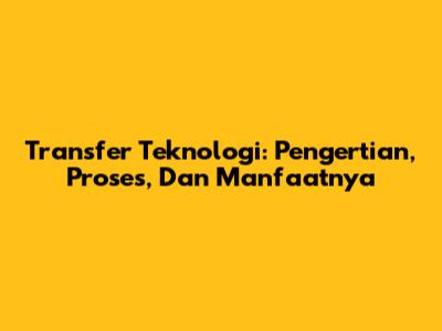 Transfer Teknologi: Pengertian, Proses, Dan Manfaatnya