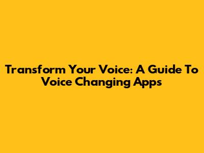 Transform Your Voice: A Guide To Voice Changing Apps