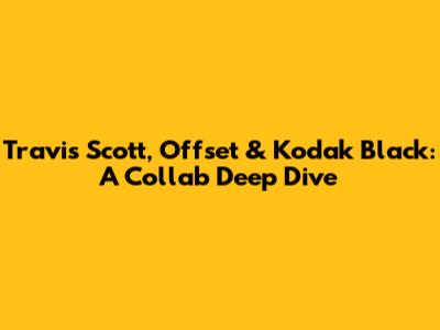 Travis Scott, Offset & Kodak Black: A Collab Deep Dive