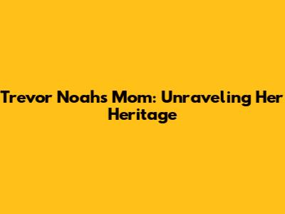 Trevor Noah's Mom: Unraveling Her Heritage